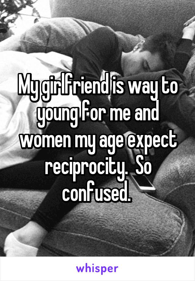My girlfriend is way to young for me and women my age expect reciprocity.  So confused. 