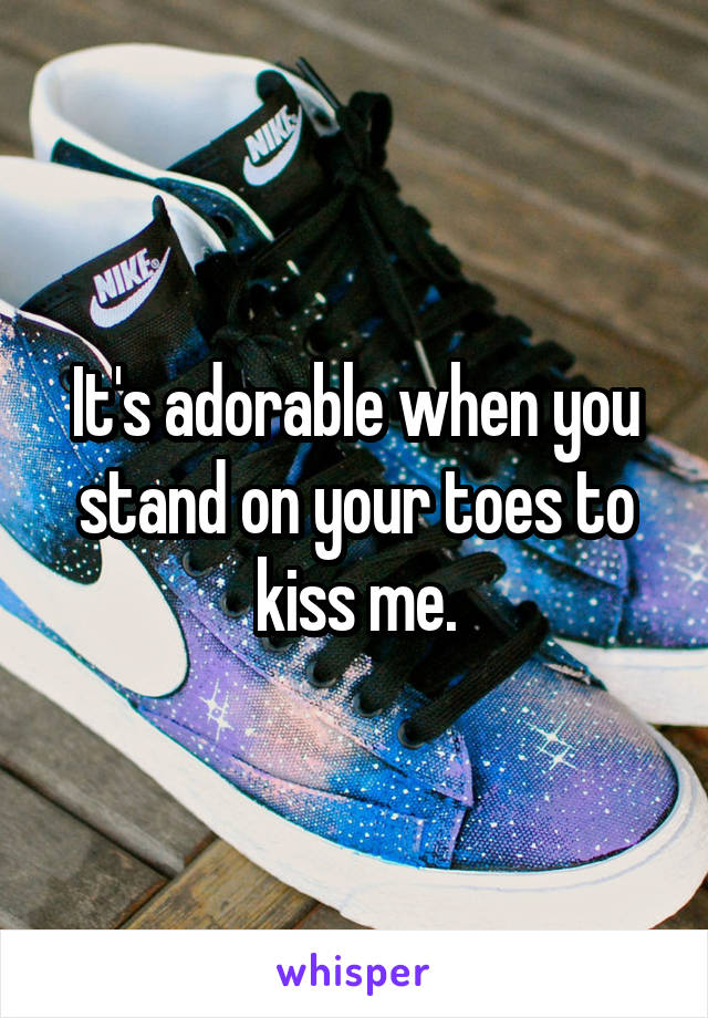 It's adorable when you stand on your toes to kiss me.