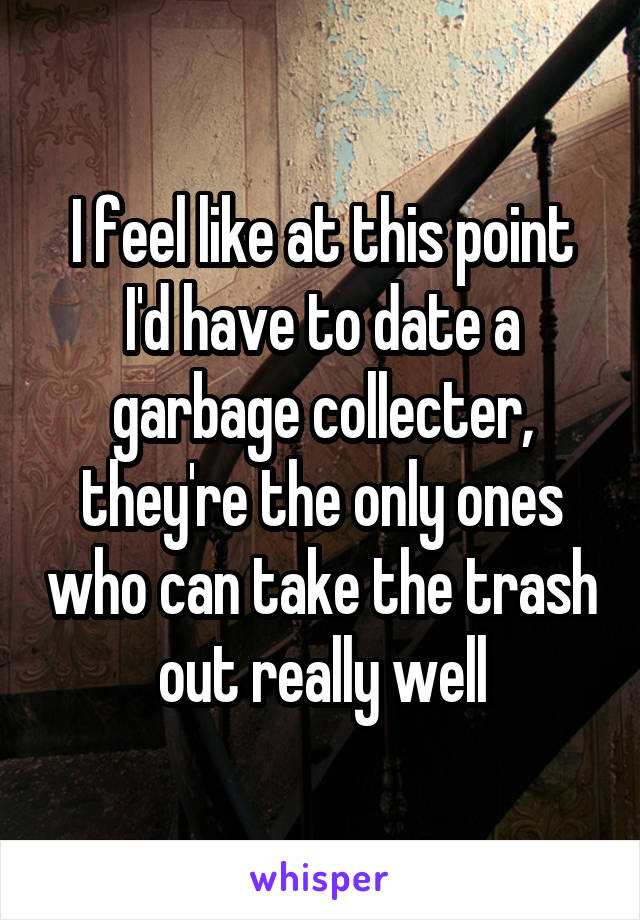 I feel like at this point I'd have to date a garbage collecter, they're the only ones who can take the trash out really well