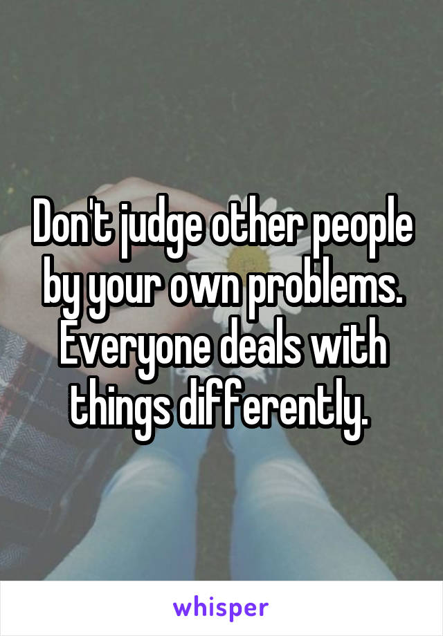 Don't judge other people by your own problems. Everyone deals with things differently. 