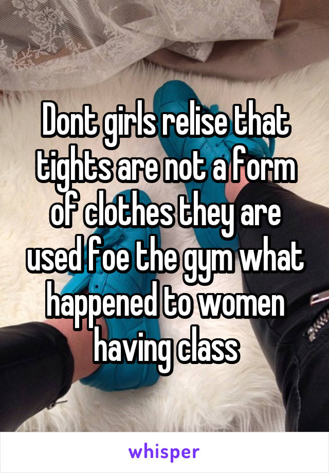 Dont girls relise that tights are not a form of clothes they are used foe the gym what happened to women having class