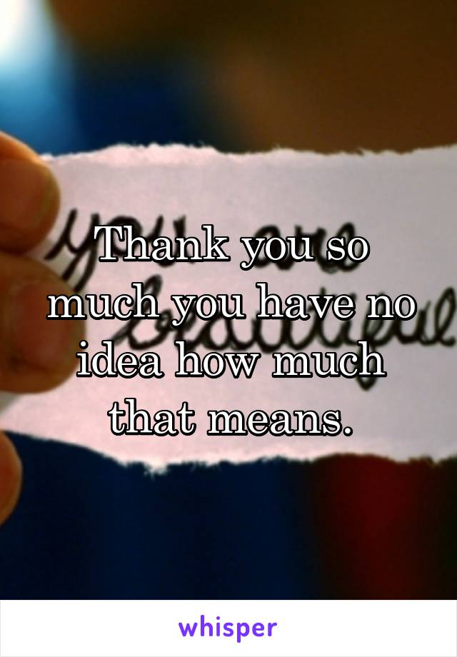 Thank you so much you have no idea how much that means.