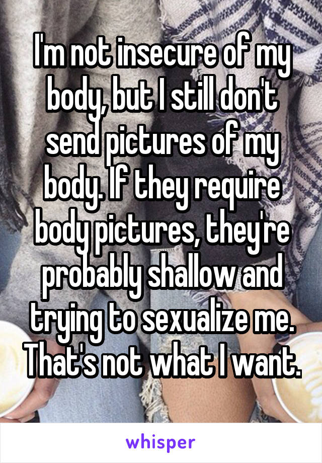 I'm not insecure of my body, but I still don't send pictures of my body. If they require body pictures, they're probably shallow and trying to sexualize me. That's not what I want. 
