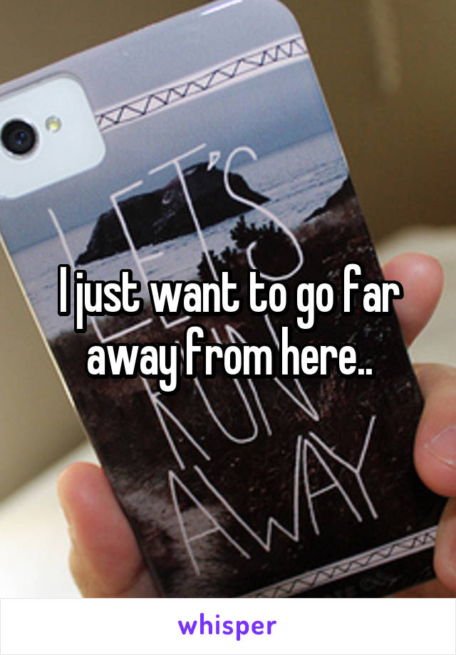 I just want to go far away from here..