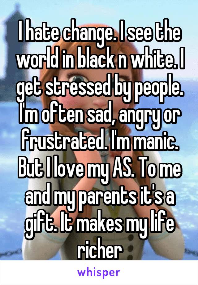 I hate change. I see the world in black n white. I get stressed by people. I'm often sad, angry or frustrated. I'm manic. But I love my AS. To me and my parents it's a gift. It makes my life richer