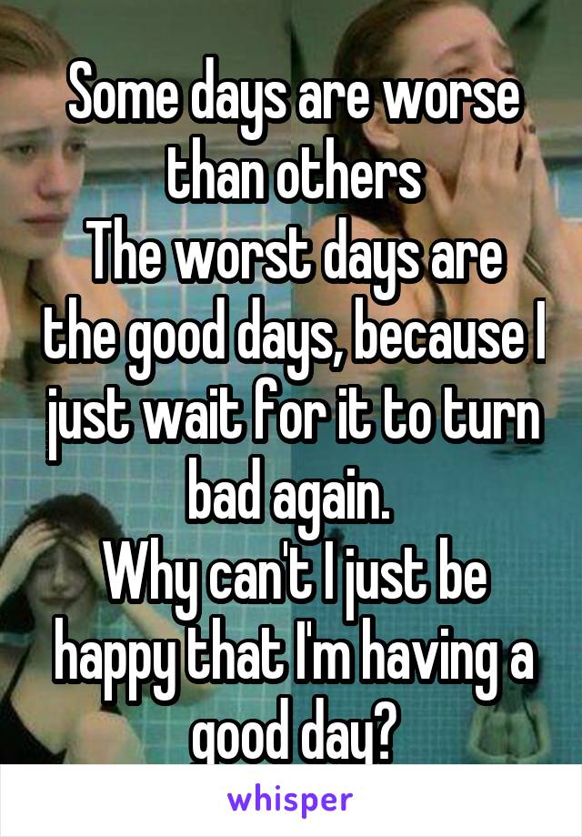 Some days are worse than others
The worst days are the good days, because I just wait for it to turn bad again. 
Why can't I just be happy that I'm having a good day?