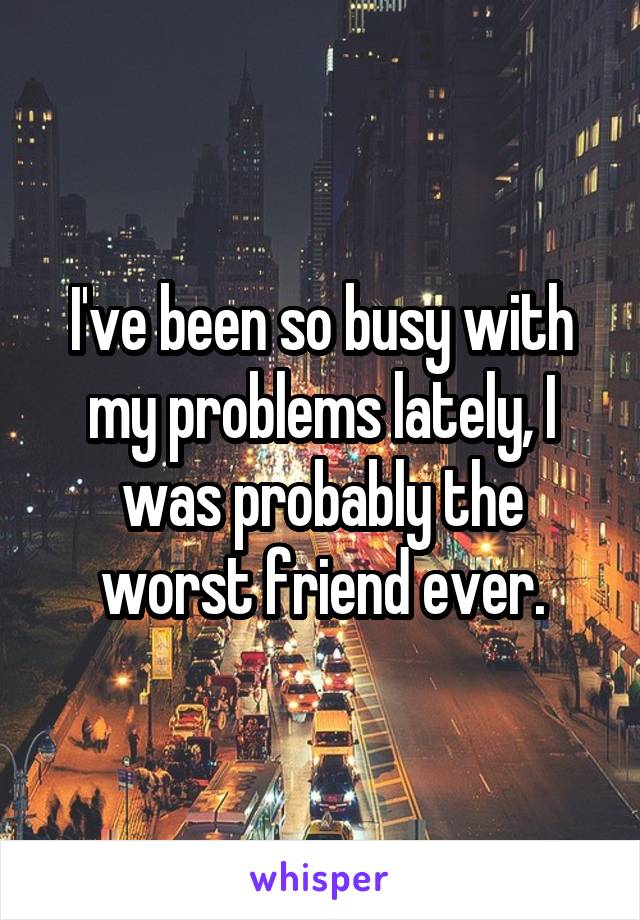 I've been so busy with my problems lately, I was probably the worst friend ever.
