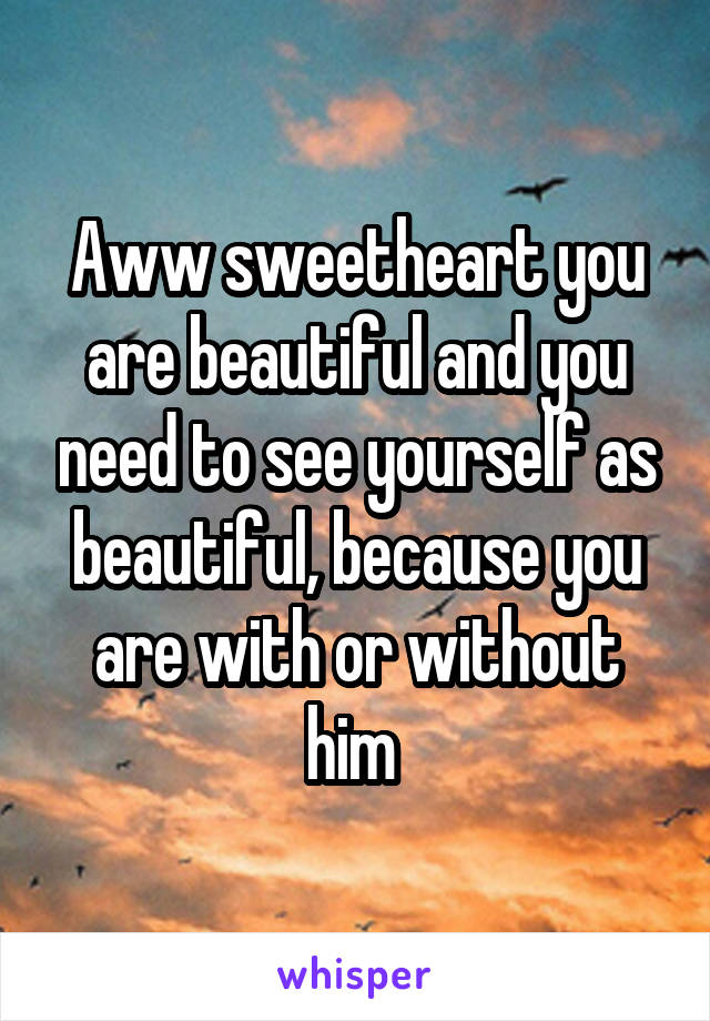 Aww sweetheart you are beautiful and you need to see yourself as beautiful, because you are with or without him 