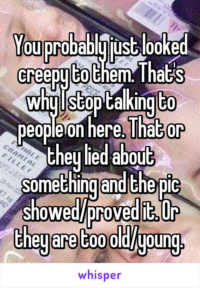 You probably just looked creepy to them. That's why I stop talking to people on here. That or they lied about something and the pic showed/proved it. Or they are too old/young. 