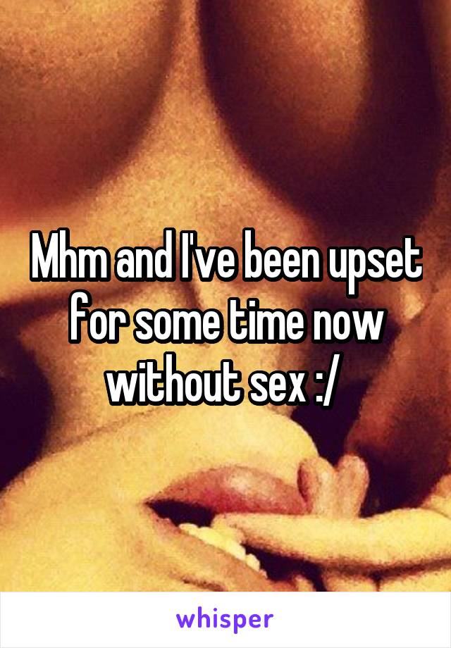 Mhm and I've been upset for some time now without sex :/ 