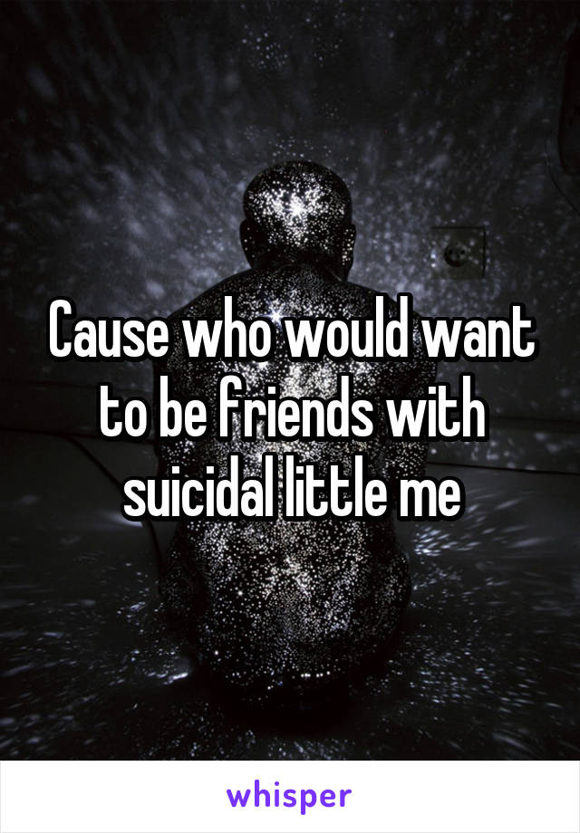 Cause who would want to be friends with suicidal little me