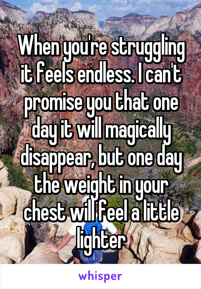 When you're struggling it feels endless. I can't promise you that one day it will magically disappear, but one day the weight in your chest will feel a little lighter