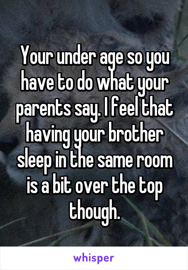 Your under age so you have to do what your parents say. I feel that having your brother sleep in the same room is a bit over the top though.