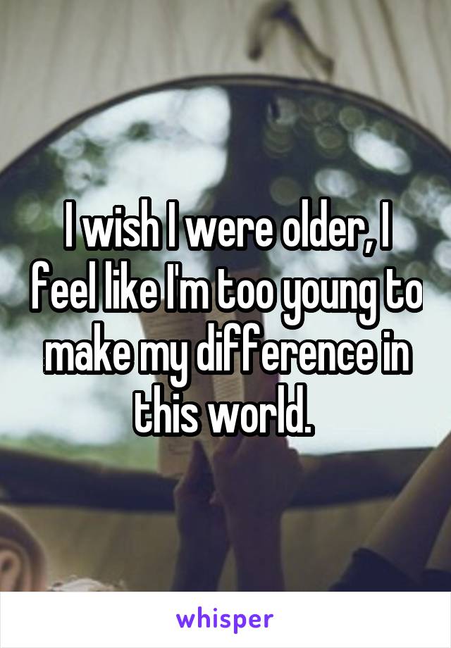 I wish I were older, I feel like I'm too young to make my difference in this world. 