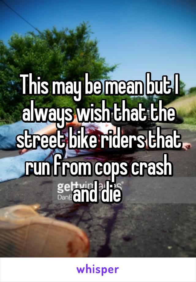 This may be mean but I always wish that the street bike riders that run from cops crash and die 