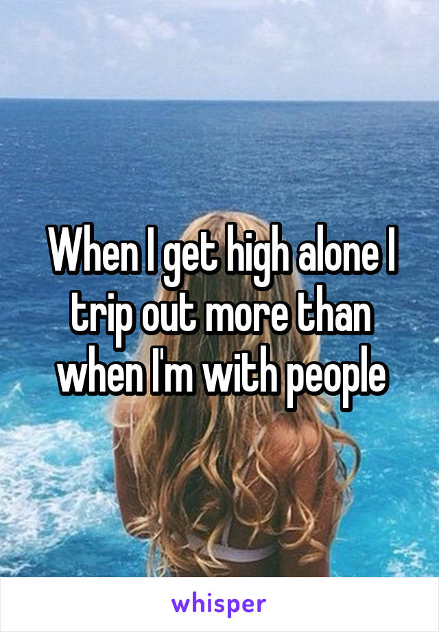 When I get high alone I trip out more than when I'm with people