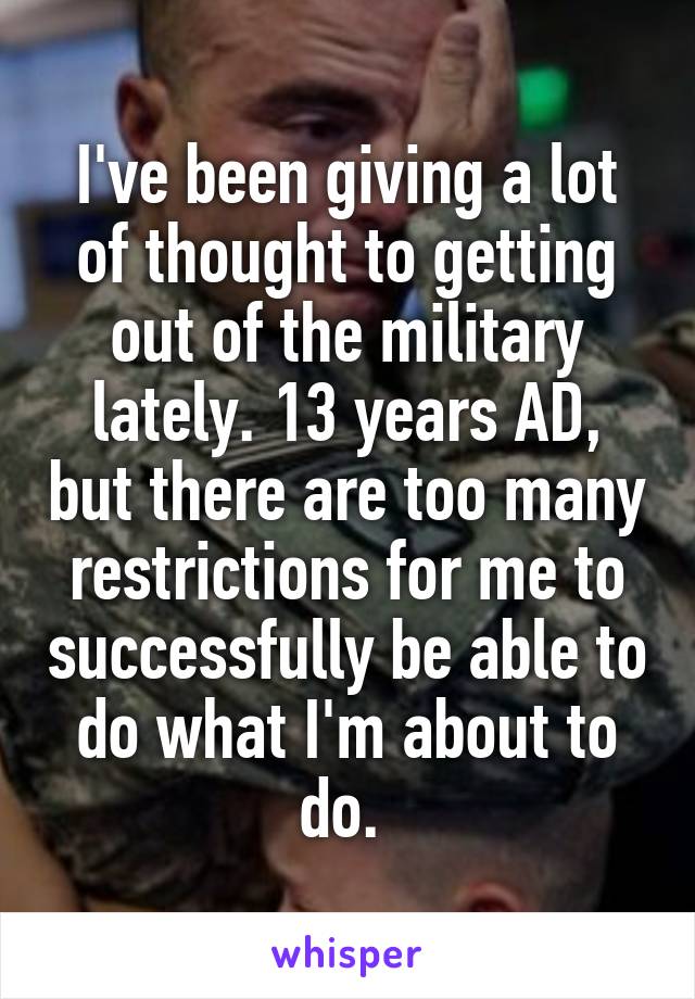 I've been giving a lot of thought to getting out of the military lately. 13 years AD, but there are too many restrictions for me to successfully be able to do what I'm about to do. 