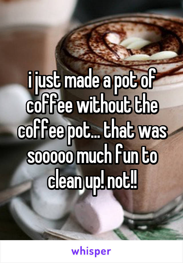 i just made a pot of coffee without the coffee pot... that was sooooo much fun to clean up! not!!