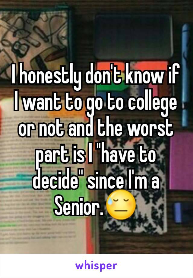 I honestly don't know if I want to go to college or not and the worst part is I "have to decide" since I'm a Senior.😓