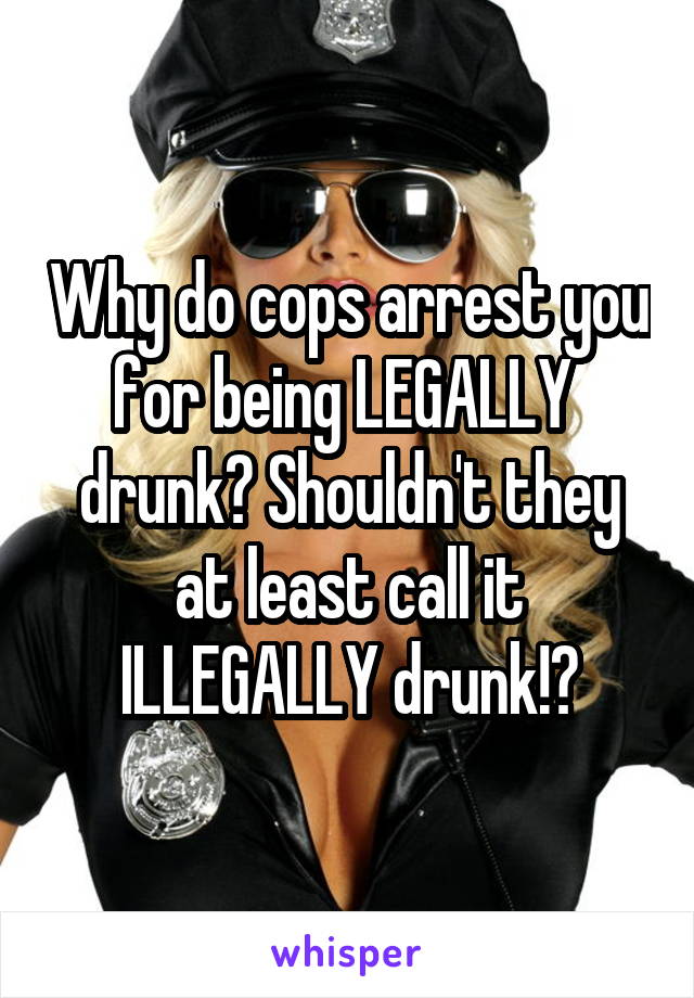 Why do cops arrest you for being LEGALLY  drunk? Shouldn't they at least call it ILLEGALLY drunk!?
