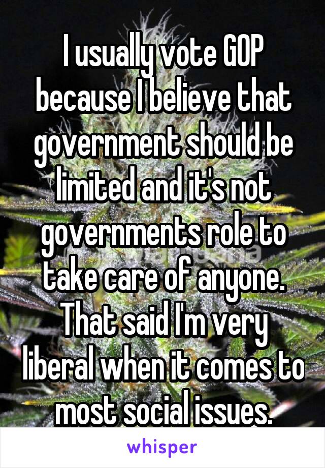 I usually vote GOP because I believe that government should be limited and it's not governments role to take care of anyone. That said I'm very liberal when it comes to most social issues.