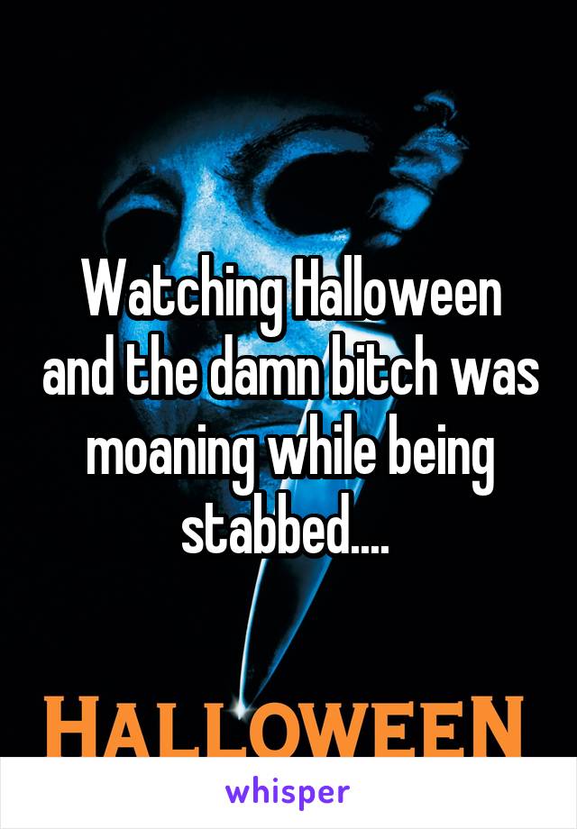 Watching Halloween and the damn bitch was moaning while being stabbed.... 