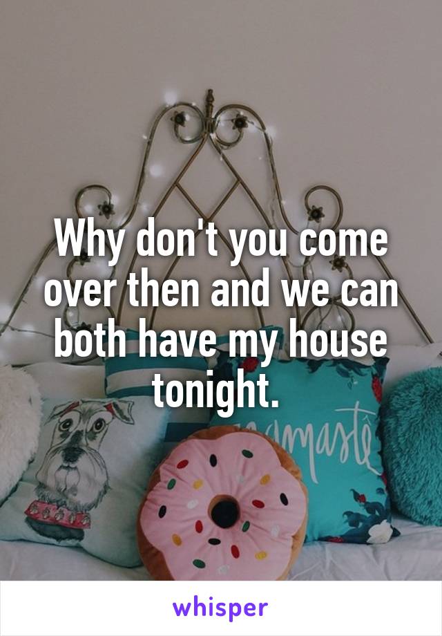 Why don't you come over then and we can both have my house tonight. 