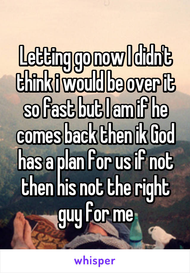 Letting go now I didn't think i would be over it so fast but I am if he comes back then ik God has a plan for us if not then his not the right guy for me