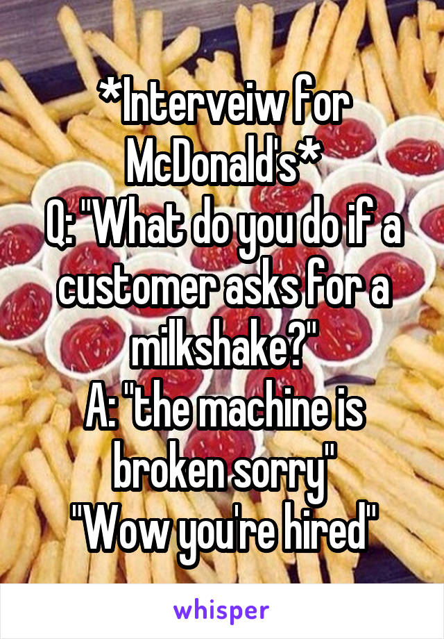 *Interveiw for McDonald's*
Q: "What do you do if a customer asks for a milkshake?"
A: "the machine is broken sorry"
"Wow you're hired"