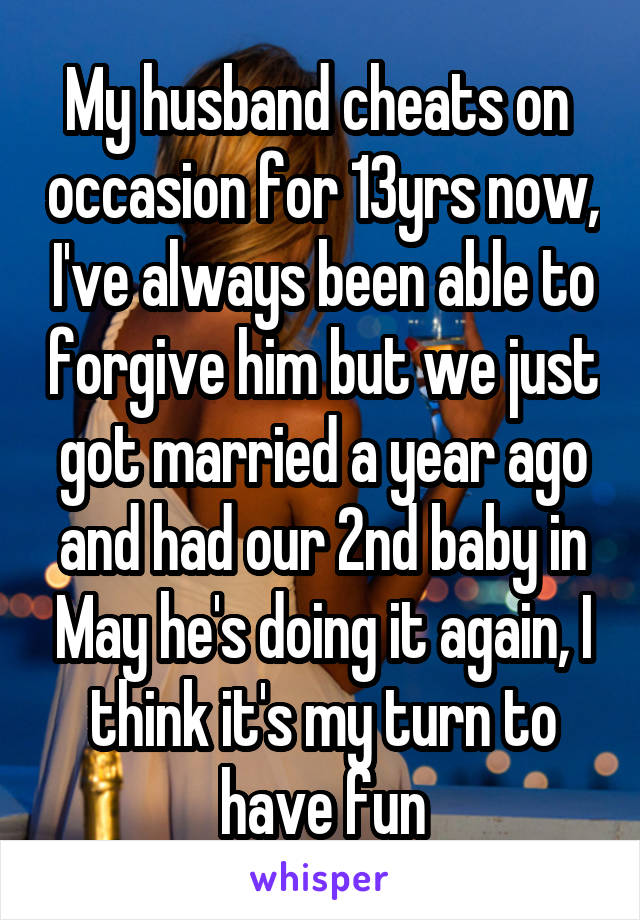 My husband cheats on  occasion for 13yrs now, I've always been able to forgive him but we just got married a year ago and had our 2nd baby in May he's doing it again, I think it's my turn to have fun