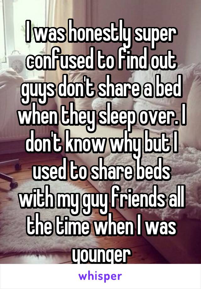 I was honestly super confused to find out guys don't share a bed when they sleep over. I don't know why but I used to share beds with my guy friends all the time when I was younger