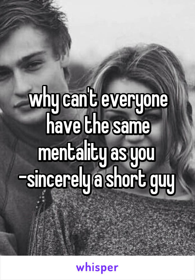 why can't everyone have the same mentality as you 
-sincerely a short guy 
