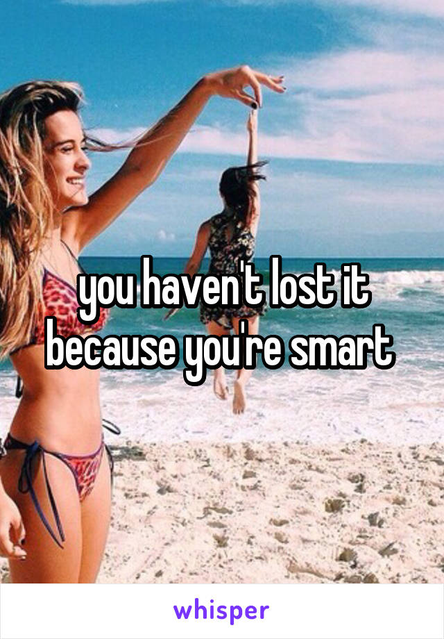 you haven't lost it because you're smart 