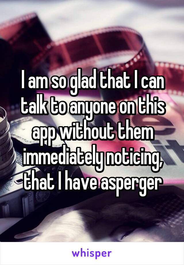 I am so glad that I can talk to anyone on this app without them immediately noticing, that I have asperger