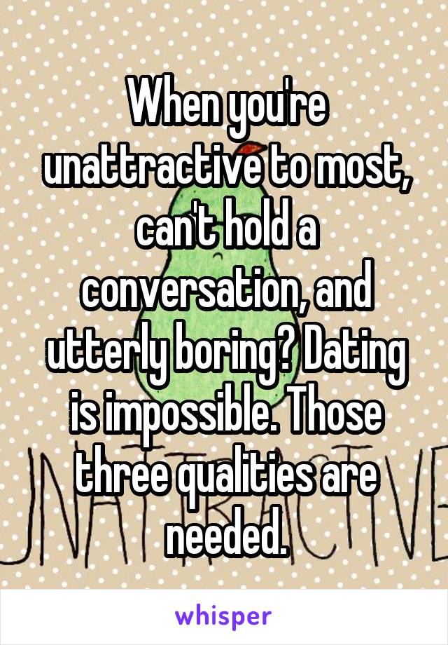 When you're unattractive to most, can't hold a conversation, and utterly boring? Dating is impossible. Those three qualities are needed.