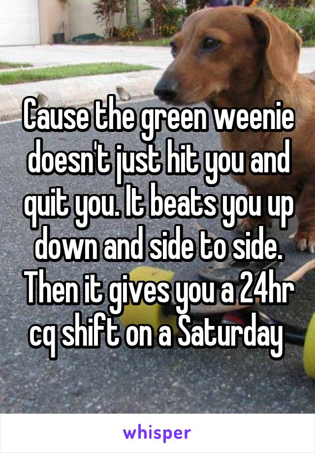 Cause the green weenie doesn't just hit you and quit you. It beats you up down and side to side. Then it gives you a 24hr cq shift on a Saturday 