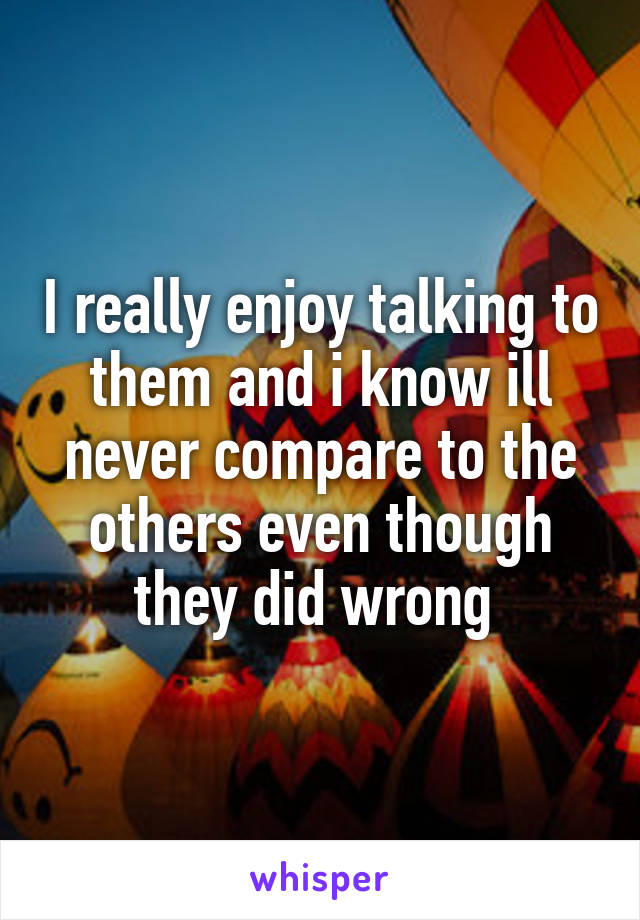 I really enjoy talking to them and i know ill never compare to the others even though they did wrong 