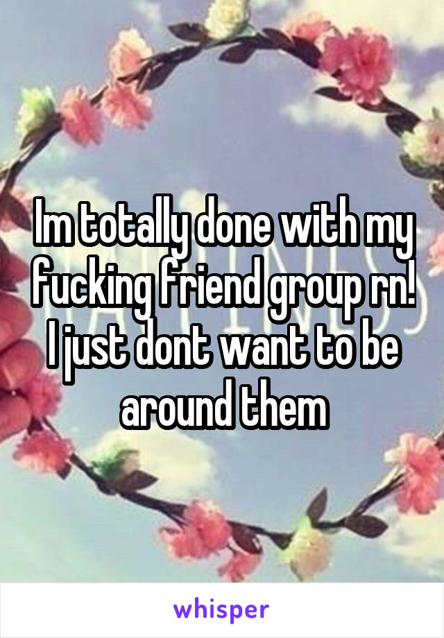 Im totally done with my fucking friend group rn! I just dont want to be around them