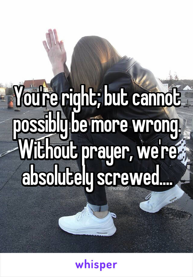 You're right; but cannot possibly be more wrong. Without prayer, we're absolutely screwed....