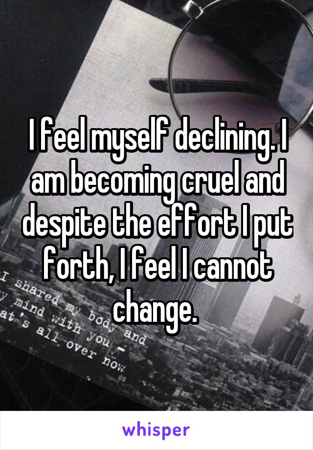 I feel myself declining. I am becoming cruel and despite the effort I put forth, I feel I cannot change. 