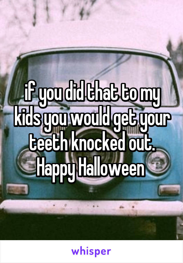 if you did that to my kids you would get your teeth knocked out. Happy Halloween 