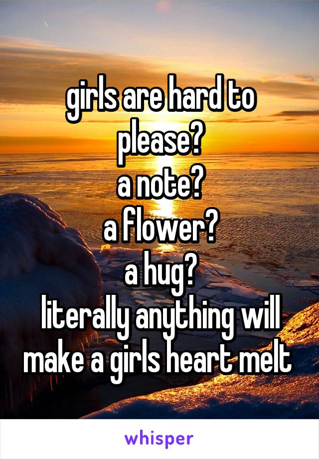 girls are hard to please?
a note?
a flower?
a hug?
literally anything will make a girls heart melt 