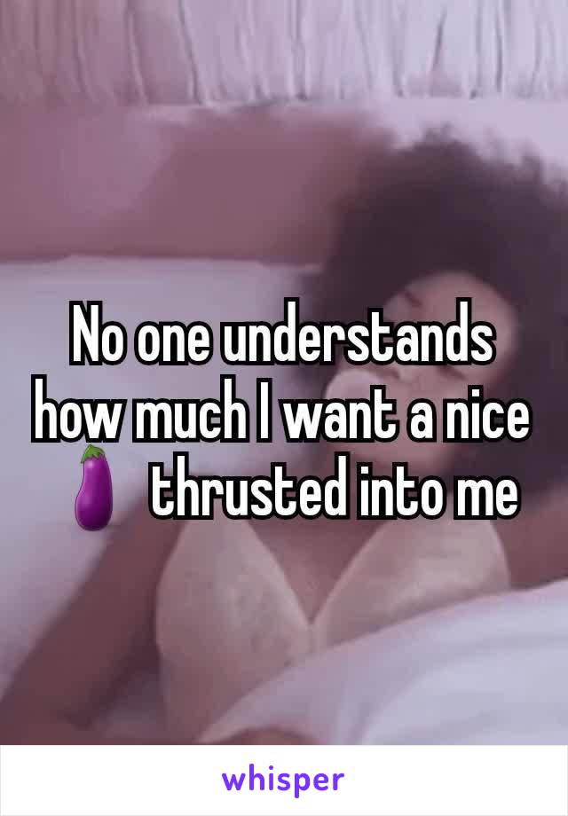 No one understands how much I want a nice 🍆 thrusted into me