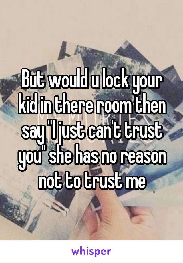 But would u lock your kid in there room then say "I just can't trust you" she has no reason not to trust me