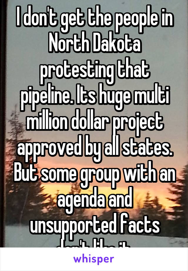I don't get the people in North Dakota protesting that pipeline. Its huge multi million dollar project approved by all states. But some group with an agenda and unsupported facts don't like it.