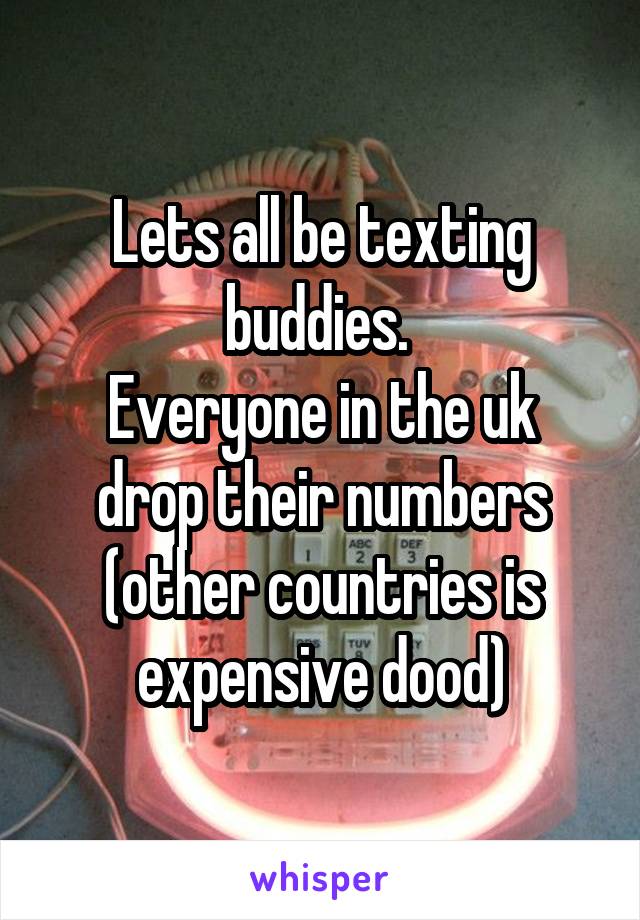 Lets all be texting buddies. 
Everyone in the uk drop their numbers (other countries is expensive dood)