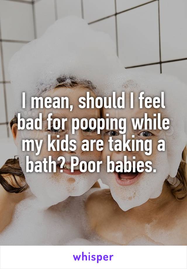 I mean, should I feel bad for pooping while my kids are taking a bath? Poor babies. 