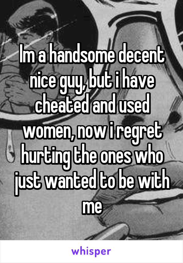 Im a handsome decent nice guy, but i have cheated and used women, now i regret hurting the ones who just wanted to be with me