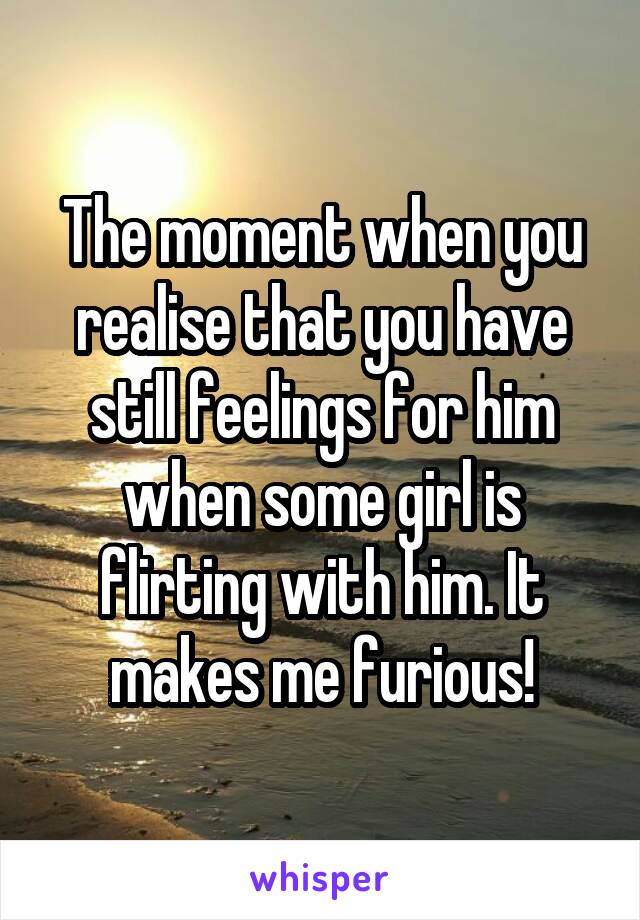 The moment when you realise that you have still feelings for him when some girl is flirting with him. It makes me furious!