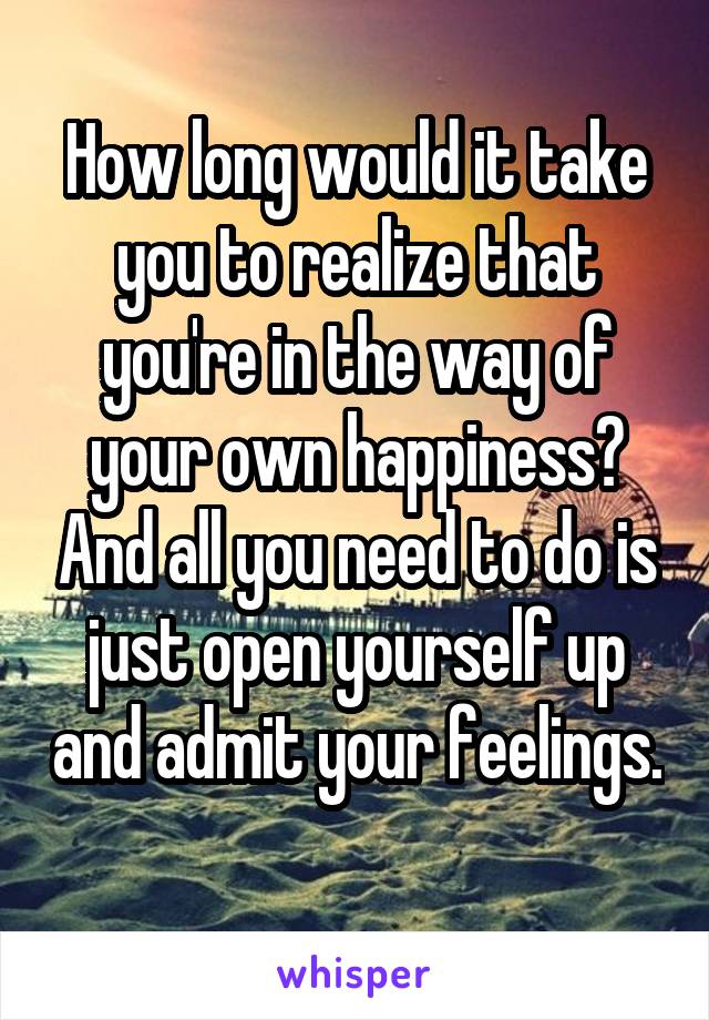 How long would it take you to realize that you're in the way of your own happiness? And all you need to do is just open yourself up and admit your feelings. 